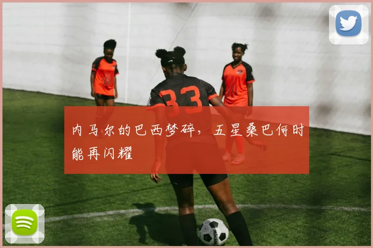 内马尔的巴西梦碎，五星桑巴何时能再闪耀