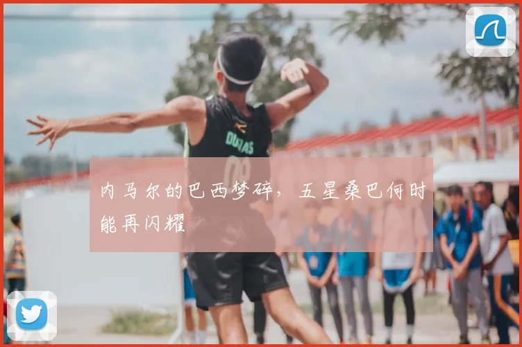 内马尔的巴西梦碎，五星桑巴何时能再闪耀