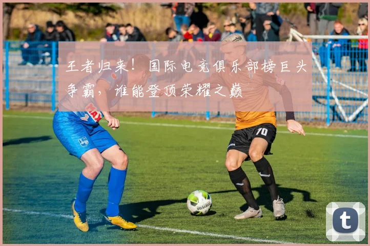 王者归来！国际电竞俱乐部榜巨头争霸，谁能登顶荣耀之巅