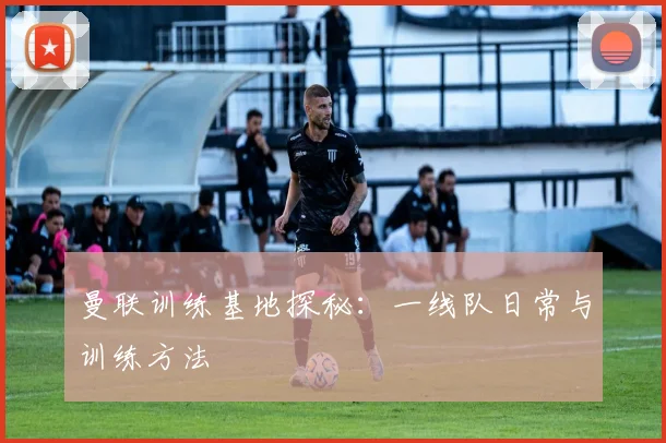 曼联训练基地探秘：一线队日常与训练方法