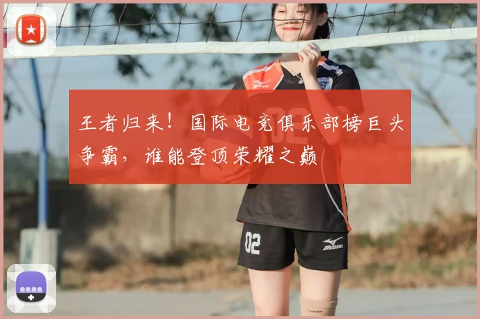 王者归来！国际电竞俱乐部榜巨头争霸，谁能登顶荣耀之巅