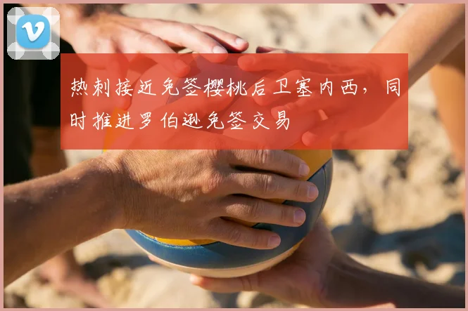 热刺接近免签樱桃后卫塞内西，同时推进罗伯逊免签交易