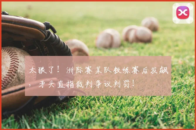 太狠了！洲际赛某队教练赛后发飙，矛头直指裁判争议判罚！
