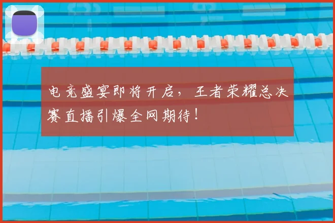 电竞盛宴即将开启，王者荣耀总决赛直播引爆全网期待！