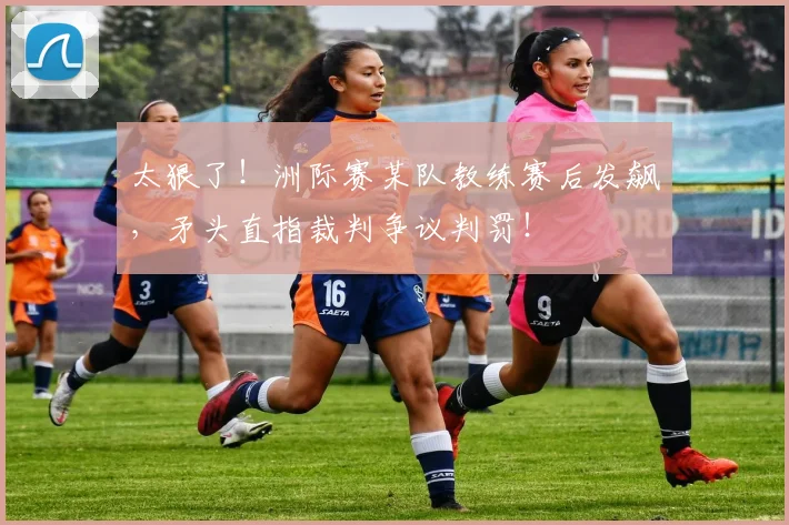 太狠了！洲际赛某队教练赛后发飙，矛头直指裁判争议判罚！
