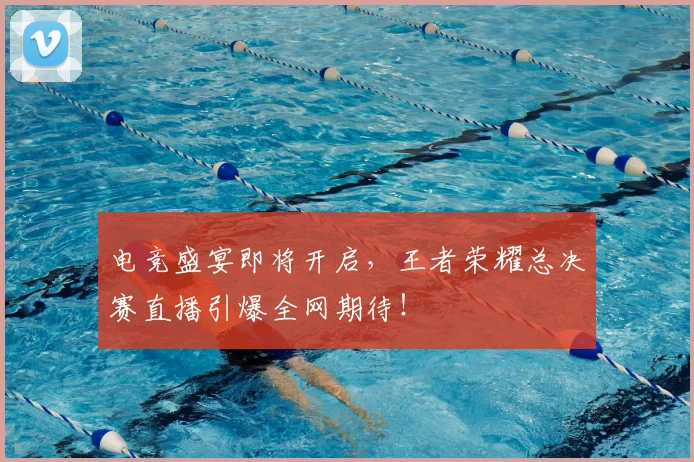 电竞盛宴即将开启，王者荣耀总决赛直播引爆全网期待！