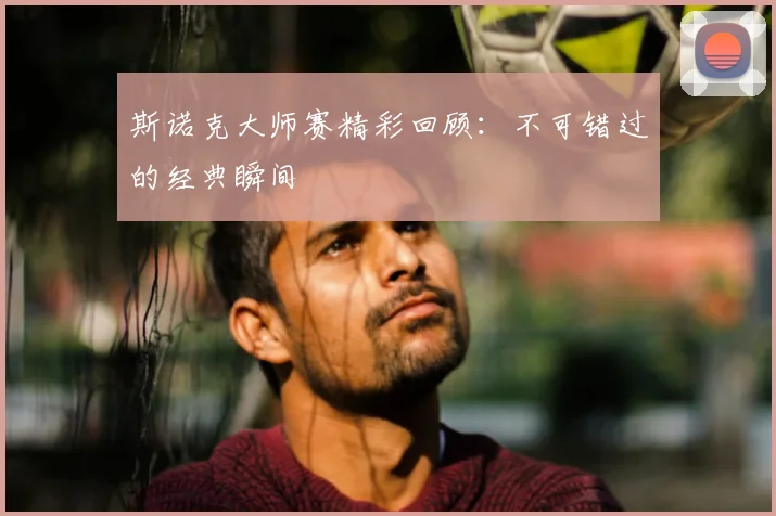 斯诺克大师赛精彩回顾：不可错过的经典瞬间